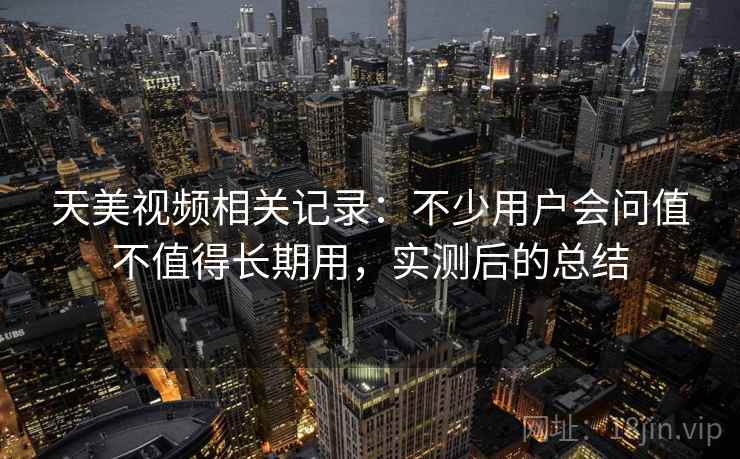 天美视频相关记录：不少用户会问值不值得长期用，实测后的总结