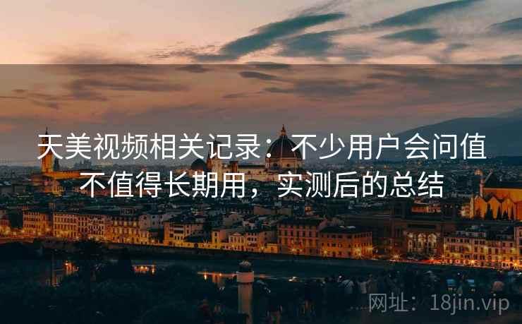 天美视频相关记录：不少用户会问值不值得长期用，实测后的总结