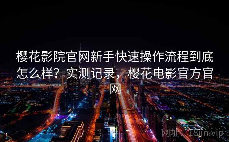 樱花影院官网新手快速操作流程到底怎么样?实测记录,樱花电影官方官网 樱花影院官网新手快速操作流程到底怎么样?实测记录,樱花电影官方官网