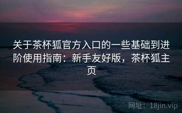 关于茶杯狐官方入口的一些基础到进阶使用指南:新手友好版,茶杯狐主页 关于茶杯狐官方入口的一些基础到进阶使用指南:新手友好版,茶杯狐主页