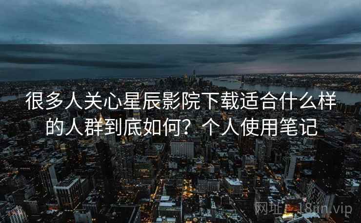 很多人关心星辰影院下载适合什么样的人群到底如何？个人使用笔记