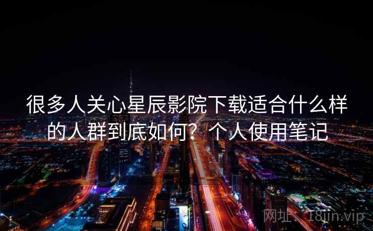 很多人关心星辰影院下载适合什么样的人群到底如何？个人使用笔记