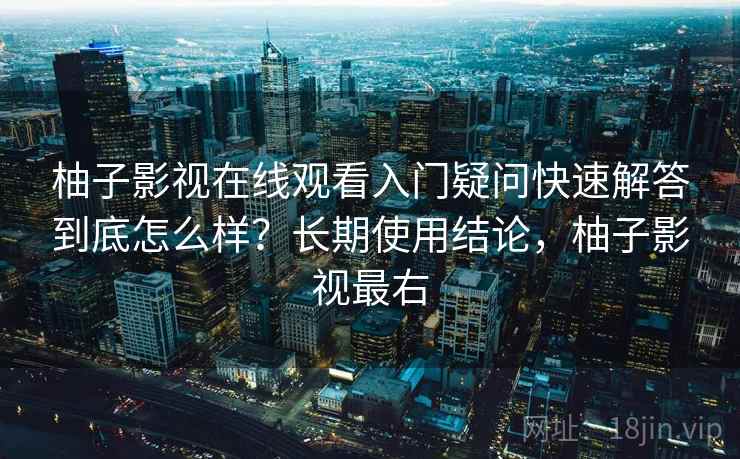 柚子影视在线观看入门疑问快速解答到底怎么样?长期使用结论,柚子影视最右 柚子影视在线观看入门疑问快速解答到底怎么样?长期使用结论,柚子影视最右