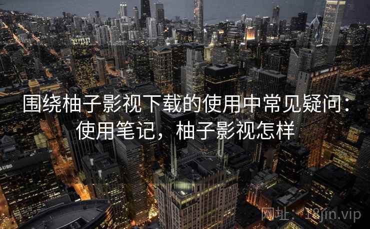 围绕柚子影视下载的使用中常见疑问：使用笔记，柚子影视怎样