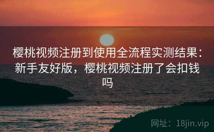 樱桃视频注册到使用全流程实测结果：新手友好版，樱桃视频注册了会扣钱吗