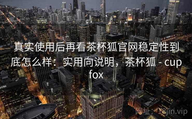 真实使用后再看茶杯狐官网稳定性到底怎么样:实用向说明,茶杯狐 - cupfox 真实使用后再看茶杯狐官网稳定性到底怎么样:实用向说明,茶杯狐 - cupfox
