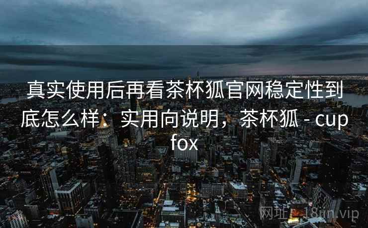 真实使用后再看茶杯狐官网稳定性到底怎么样:实用向说明,茶杯狐 - cupfox 真实使用后再看茶杯狐官网稳定性到底怎么样:实用向说明,茶杯狐 - cupfox