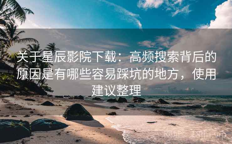 关于星辰影院下载:高频搜索背后的原因是有哪些容易踩坑的地方,使用建议整理 关于星辰影院下载:高频搜索背后的原因是有哪些容易踩坑的地方,使用建议整理
