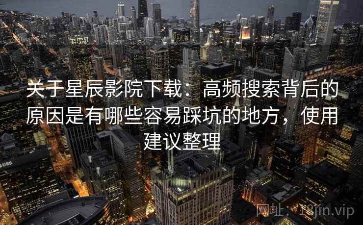 关于星辰影院下载:高频搜索背后的原因是有哪些容易踩坑的地方,使用建议整理 关于星辰影院下载:高频搜索背后的原因是有哪些容易踩坑的地方,使用建议整理