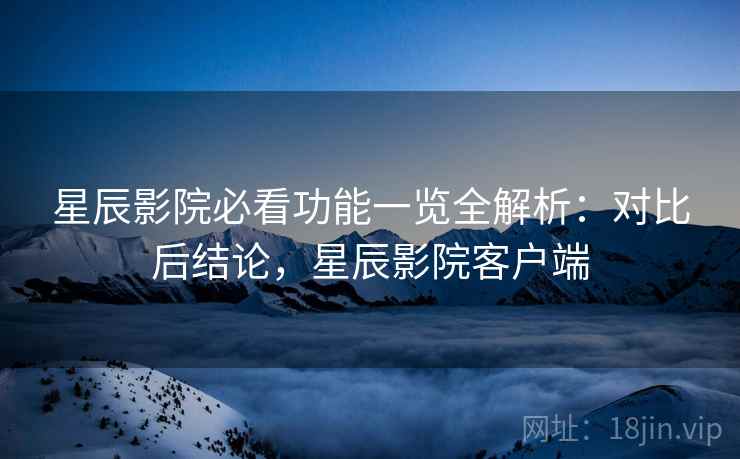 星辰影院必看功能一览全解析：对比后结论，星辰影院客户端