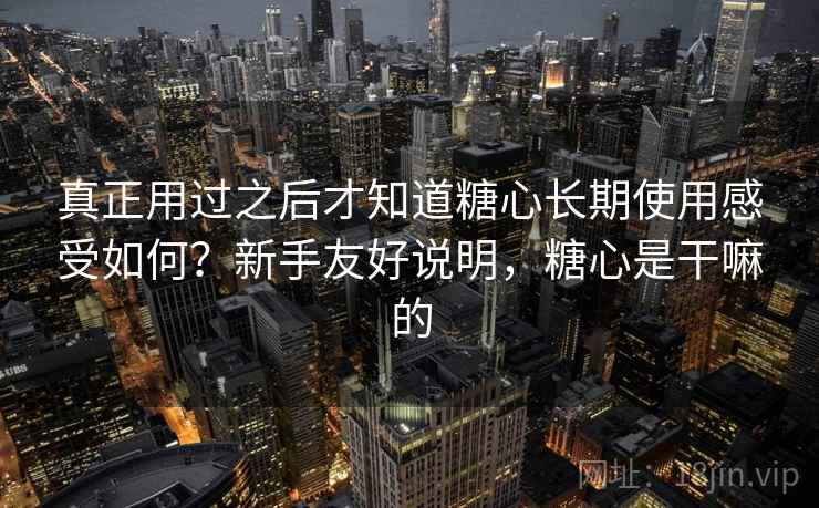 真正用过之后才知道糖心长期使用感受如何？新手友好说明，糖心是干嘛的