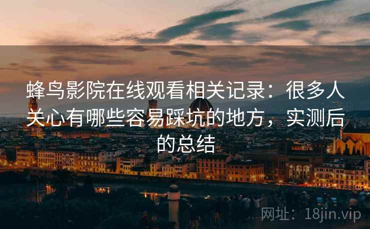 蜂鸟影院在线观看相关记录:很多人关心有哪些容易踩坑的地方,实测后的总结 蜂鸟影院在线观看相关记录:很多人关心有哪些容易踩坑的地方,实测后的总结
