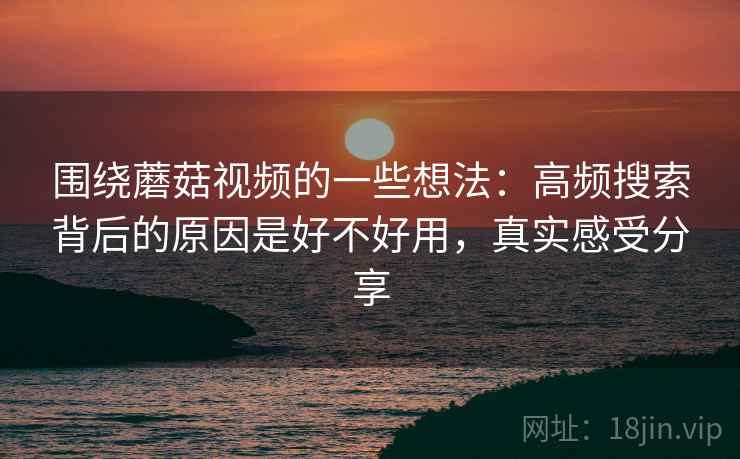 围绕蘑菇视频的一些想法：高频搜索背后的原因是好不好用，真实感受分享