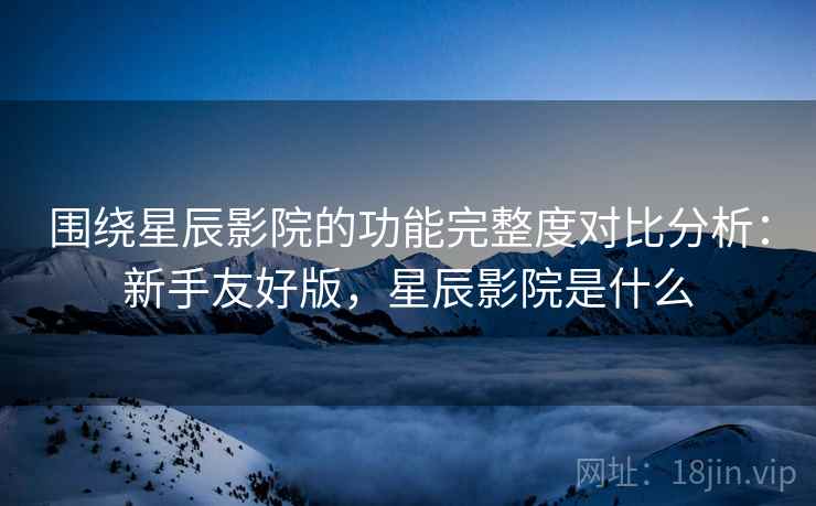 围绕星辰影院的功能完整度对比分析:新手友好版,星辰影院是什么 围绕星辰影院的功能完整度对比分析:新手友好版,星辰影院是什么