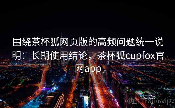 围绕茶杯狐网页版的高频问题统一说明：长期使用结论，茶杯狐cupfox官网app