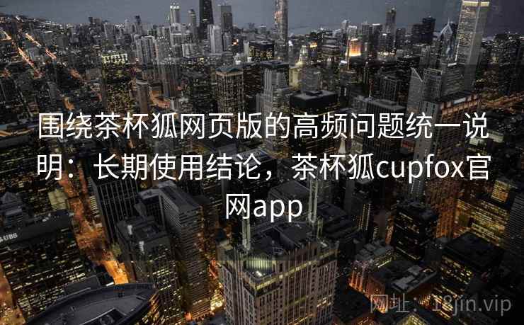 围绕茶杯狐网页版的高频问题统一说明：长期使用结论，茶杯狐cupfox官网app