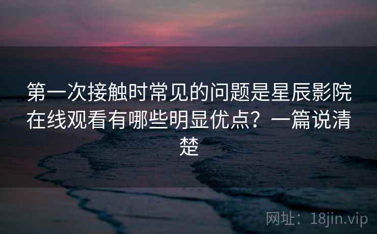 第一次接触时常见的问题是星辰影院在线观看有哪些明显优点?一篇说清楚 第一次接触时常见的问题是星辰影院在线观看有哪些明显优点?一篇说清楚