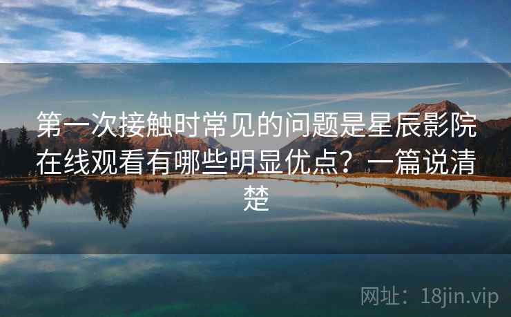 第一次接触时常见的问题是星辰影院在线观看有哪些明显优点？一篇说清楚