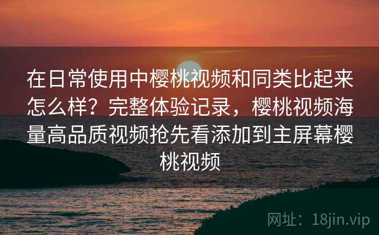在日常使用中樱桃视频和同类比起来怎么样?完整体验记录,樱桃视频海量高品质视频抢先看添加到主屏幕樱桃视频 在日常使用中樱桃视频和同类比起来怎么样?完整体验记录,樱桃视频海量高品质视频抢先看添加到主屏幕樱桃视频
