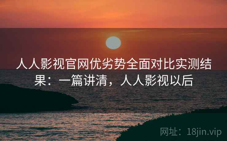 人人影视官网优劣势全面对比实测结果：一篇讲清，人人影视以后